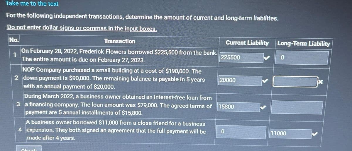 Take me to the text
For the following independent transactions, determine the amount of current and long-term liabilites.
Do not enter dollar signs or commas in the input boxes.
No.
Transaction
1
On February 28, 2022, Frederick Flowers borrowed $225,500 from the bank.
The entire amount is due on February 27, 2023.
NOP Company purchased a small building at a cost of $190,000. The
2 down payment is $90,000. The remaining balance is payable in 5 years
with an annual payment of $20,000.
A business owner borrowed $11,000 from a close friend for a business
4 expansion. They both signed an agreement that the full payment will be
made after 4 years.
Chack
Current Liability Long-Term Liability
225500
During March 2022, a business owner obtained an interest-free loan from
3 a financing company. The loan amount was $79,000. The agreed terms of 15800
payment are 5 annual installments of $15,800.
20000
0
0
11000
x