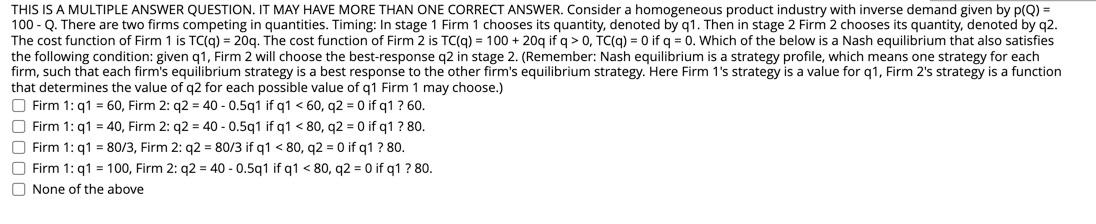 THIS IS A MULTIPLE ANSWER QUESTION. IT MAY HAVE MORE THAN ONE CORRECT ANSWER. Consider a homogeneous product industry with inverse demand given by p(Q) =
100 - Q. There are two firms competing in quantities. Timing: In stage 1 Firm 1 chooses its quantity, denoted by q1. Then in stage 2 Firm 2 chooses its quantity, denoted by q2.
The cost function of Firm 1 is TC(q) = 20q. The cost function of Firm 2 is TC(q) = 100 + 20q if q > 0, TC(q) = 0 if q = 0. Which of the below is a Nash equilibrium that also satisfies
the following condition: given q1, Firm 2 will choose the best-response q2 in stage 2. (Remember: Nash equilibrium is a strategy profile, which means one strategy for each
firm, such that each firm's equilibrium strategy is a best response to the other firm's equilibrium strategy. Here Firm 1's strategy is a value for q1, Firm 2's strategy is a function
that determines the value of q2 for each possible value of q1 Firm 1 may choose.)
O Firm 1: q1 = 60, Firm 2: q2 = 40 - 0.5q1 if q1 < 60, q2 = 0 if q1? 60.
O Firm 1: q1 = 40, Firm 2: q2 = 40 - 0.5q1 if q1 < 80, q2 = 0 if q1 ? 80.
O Firm 1: q1 = 80/3, Firm 2: q2 = 80/3 if q1 < 80, q2 = 0 if q1 ? 80.
O Firm 1: q1 = 100, Firm 2: q2 = 40 - 0.5q1 if q1 < 80, q2 = 0 if q1 ? 80.
O None of the above
