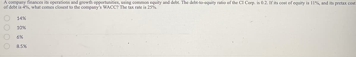 A company finances its operations and growth opportunities, using common equity and debt. The debt-to-equity ratio of the CI Corp. is 0.2. If its cost of equity is 11%, and its pretax cost
of debt is 4%, what comes closest to the company's WACC? The tax rate is 25%.
0000
14%
10%
6%
8.5%