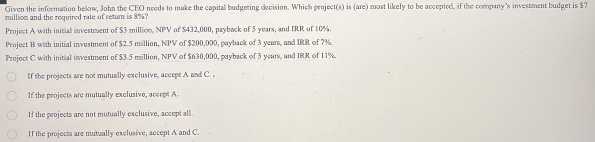 Given the information below, John the CEO needs to make the capital budgeting decision. Which project(s) is (are) most likely to be accepted, if the company's investment budget is $7
million and the required rate of return is 8%?
Project A with initial investment of $3 million, NPV of $432,000, payback of 5 years, and IRR of 10%.
Project B with initial investment of $2.5 million, NPV of $200,000, payback of 3 years, and IRR of 7%.
Project C with initial investment of $3.5 million, NPV of $630,000, payback of 3 years, and IRR of 11%.
If the projects are not mutually exclusive, accept A and C..
If the projects are mutually exclusive, accept A.
If the projects are not mutually exclusive, accept all.
If the projects are mutually exclusive, accept A and C.