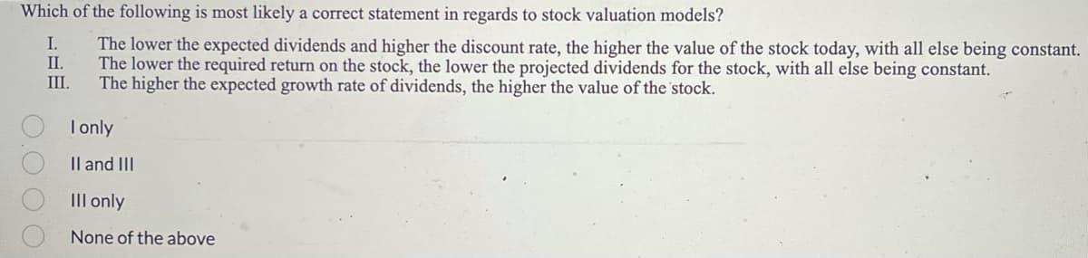 Which of the following is most likely a correct statement in regards to stock valuation models?
The lower the expected dividends and higher the discount rate, the higher the value of the stock today, with all else being constant.
The lower the required return on the stock, the lower the projected dividends for the stock, with all else being constant.
The higher the expected growth rate of dividends, the higher the value of the stock.
0.000
I.
II.
III.
I only
II and III
III only
None of the above