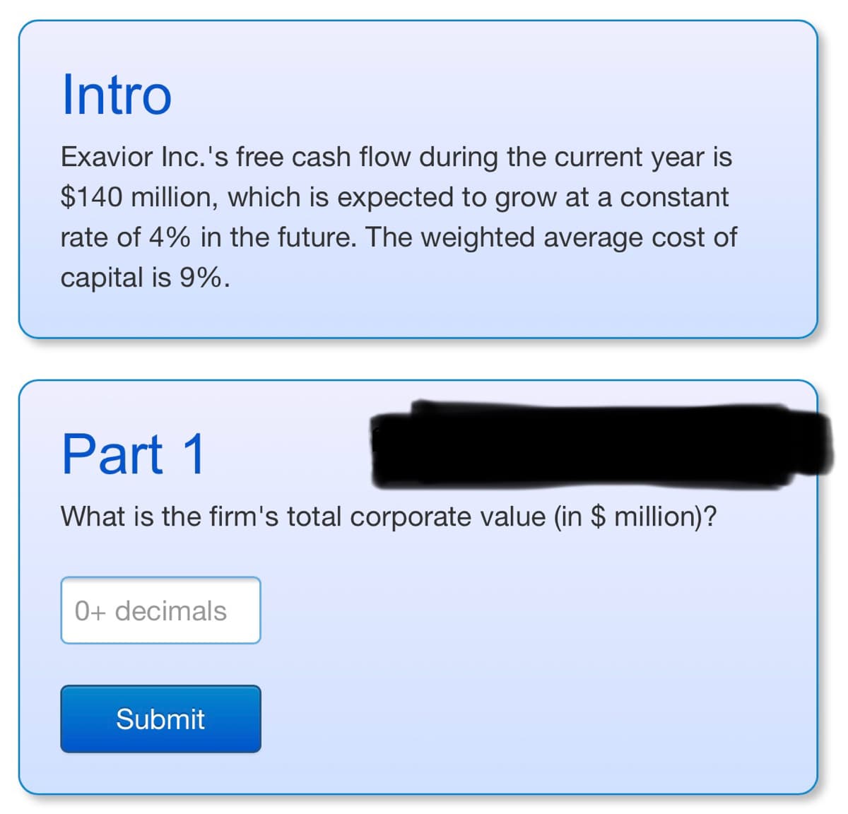 Intro
Exavior Inc.'s free cash flow during the current year is
$140 million, which is expected to grow at a constant
rate of 4% in the future. The weighted average cost of
capital is 9%.
Part 1
What is the firm's total corporate value (in $ million)?
0+ decimals
Submit