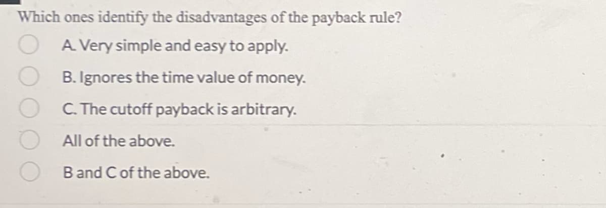 Which ones identify the disadvantages of the payback rule?
A. Very simple and easy to apply.
B. Ignores the time value of money.
C. The cutoff payback is arbitrary.
All of the above.
B and C of the above.