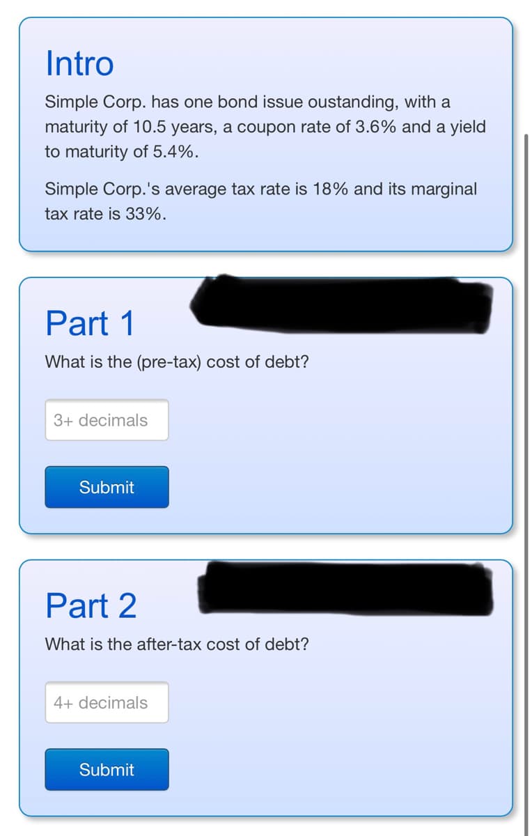 Intro
Simple Corp. has one bond issue oustanding, with a
maturity of 10.5 years, a coupon rate of 3.6% and a yield
to maturity of 5.4%.
Simple Corp.'s average tax rate is 18% and its marginal
tax rate is 33%.
Part 1
What is the (pre-tax) cost of debt?
3+ decimals
Submit
Part 2
What is the after-tax cost of debt?
4+ decimals
Submit
