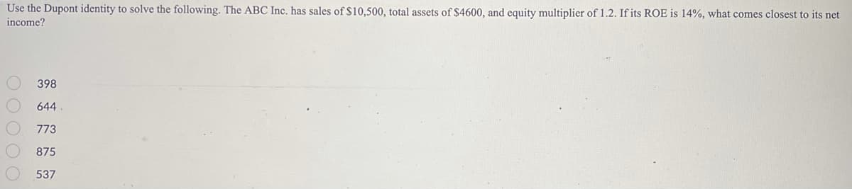 Use the Dupont identity to solve the following. The ABC Inc. has sales of $10,500, total assets of $4600, and equity multiplier of 1.2. If its ROE is 14%, what comes closest to its net
income?
398
644
773
875
537