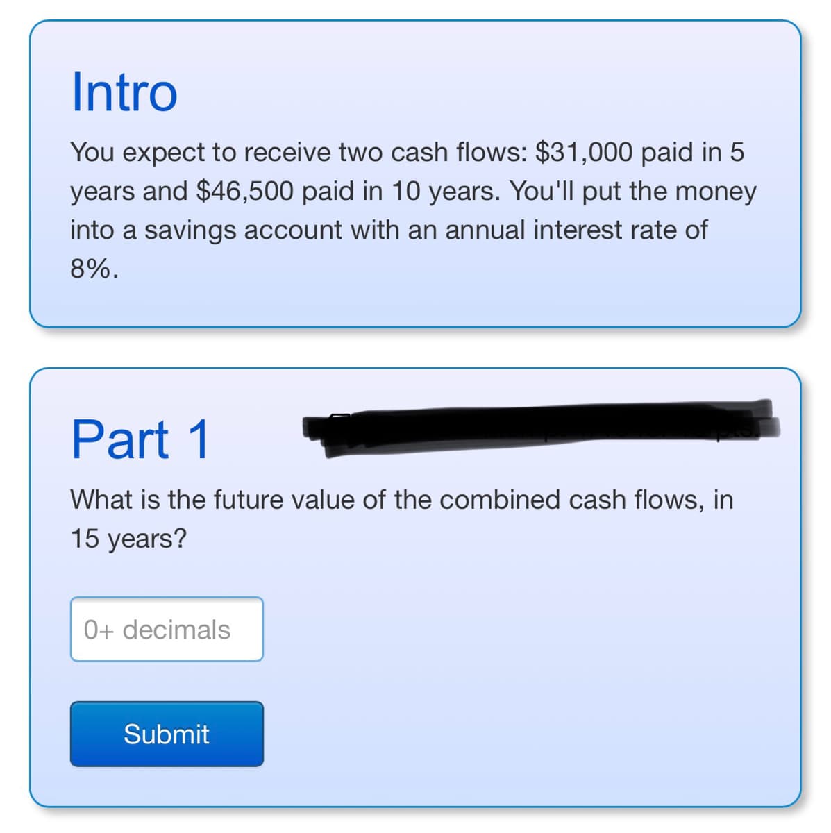 Intro
You expect to receive two cash flows: $31,000 paid in 5
years and $46,500 paid in 10 years. You'll put the money
into a savings account with an annual interest rate of
8%.
Part 1
What is the future value of the combined cash flows, in
15 years?
0+ decimals
Submit