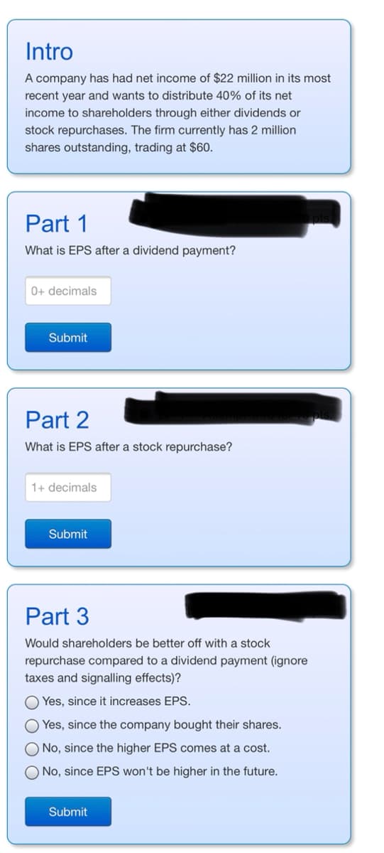 Intro
A company has had net income of $22 million in its most
recent year and wants to distribute 40% of its net
income to shareholders through either dividends or
stock repurchases. The firm currently has 2 million
shares outstanding, trading at $60.
Part 1
What is EPS after a dividend payment?
0+ decimals
Submit
Part 2
What is EPS after a stock repurchase?
1+ decimals
Submit
Part 3
Would shareholders be better off with a stock
repurchase compared to a dividend payment (ignore
taxes and signalling effects)?
Yes, since it increases EPS.
O Yes, since the company bought their shares.
O No, since the higher EPS comes at a cost.
O No, since EPS won't be higher in the future.
Submit