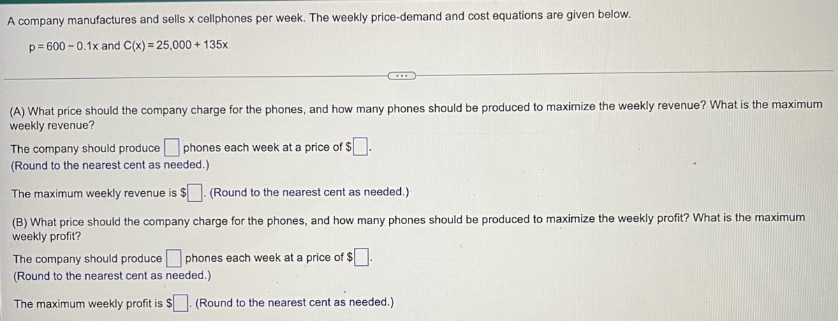 A company manufactures and sells x cellphones per week. The weekly price-demand and cost equations are given below.
p= 600 – 0.1x and C(x) = 25,000 + 135x
(A) What price should the company charge for the phones, and how many phones should be produced to maximize the weekly revenue? What is the maximum
weekly revenue?
The company should produce phones each week at a price of $.
(Round to the nearest cent as needed.)
The maximum weekly revenue is $
(Round to the nearest cent as needed.)
(B) What price should the company charge for the phones, and how many phones should be produced to maximize the weekly profit? What is the maximum
weekly profit?
The company should produce phones each week at a price of $
(Round to the nearest cent as needed.)
The maximum weekly profit is $
(Round to the nearest cent as needed.)
