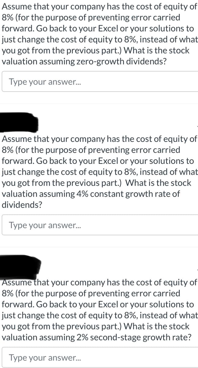 Assume that your company has the cost of equity of
8% (for the purpose of preventing error carried
forward. Go back to your Excel or your solutions to
just change the cost of equity to 8%, instead of what
you got from the previous part.) What is the stock
valuation assuming zero-growth dividends?
Type your answer...
Assume that your company has the cost of equity of
8% (for the purpose of preventing error carried
forward. Go back to your Excel or your solutions to
just change the cost of equity to 8%, instead of what
you got from the previous part.) What is the stock
valuation assuming 4% constant growth rate of
dividends?
Type your answer...
Assume that your company has the cost of equity of
8% (for the purpose of preventing error carried
forward. Go back to your Excel or your solutions to
just change the cost of equity to 8%, instead of what
you got from the previous part.) What is the stock
valuation assuming 2% second-stage growth rate?
Type your answer...