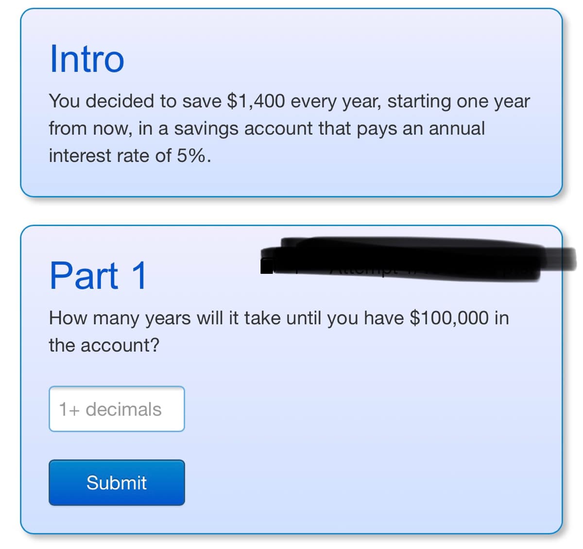Intro
You decided to save $1,400 every year, starting one year
from now, in a savings account that pays an annual
interest rate of 5%.
Part 1
74440
How many years will it take until you have $100,000 in
the account?
1+ decimals
Submit