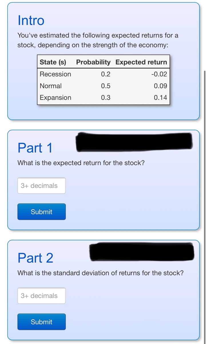 Intro
You've estimated the following expected returns for a
stock, depending on the strength of the economy:
State (s) Probability Expected return
Recession
-0.02
Normal
0.09
Expansion
0.14
Part 1
What is the expected return for the stock?
3+ decimals
Submit
0.2
0.5
0.3
Part 2
What is the standard deviation of returns for the stock?
3+ decimals
Submit