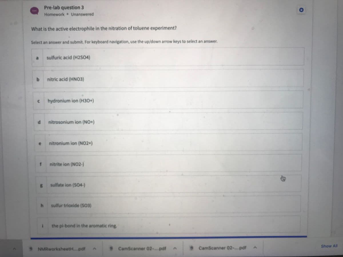 Pre-lab question 3
Homework Unanswered
***
What is the active electrophile in the nitration of toluene experiment?
Select an answer and submit. For keyboard navigation, use the up/down arrow keys to select an answer.
a
sulfuric acid (H2SO4)
nitric acid (HNO3)
hydronium ion (H30+)
nitrosonium ion (NO+)
nitronium ion (NO2+)
nitrite ion (NO2-)
sulfate ion (SO4-)
sulfur trioxide (S3)
the pi-bond in the aromatic ring.
Show All
* NMRworksheet...pdf
* CamScanner 02-..pdf
CamScanner 02-.pdf
身
