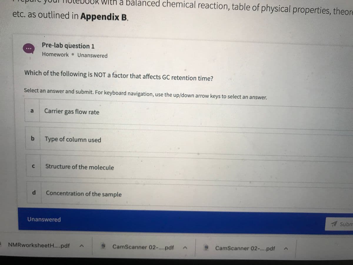 With a balanced chemical reaction, table of physical properties, theore
etc. as outlined in Appendix B.
Pre-lab question 1
Homework Unanswered
Which of the following is NOT a factor that affects GC retention time?
Select an answer and submit. For keyboard navigation, use the up/down arrow keys to select an answer.
Carrier gas flow rate
Type of column used
C.
Structure of the molecule
d.
Concentration of the sample
Subm
Unanswered
E NMRworksheetH...pdf
CamScanner 02-...pdf
CamScanner 02-.pdf
lo
