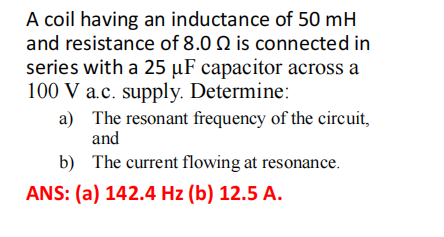 A coil having an inductance of 50 mH
and resistance of 8.0 is connected in
series with a 25 µF capacitor across a
100 V a.c. supply. Determine:
a)
The resonant frequency of the circuit,
and
b) The current flowing at resonance.
ANS: (a) 142.4 Hz (b) 12.5 A.