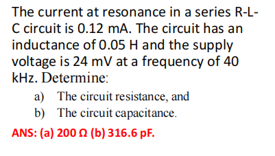 The current at resonance in a series R-L-
C circuit is 0.12 mA. The circuit has an
inductance of 0.05 H and the supply
voltage is 24 mV at a frequency of 40
kHz. Determine:
a) The circuit resistance, and
b) The circuit capacitance.
ANS: (a) 2002 (b) 316.6 pF.