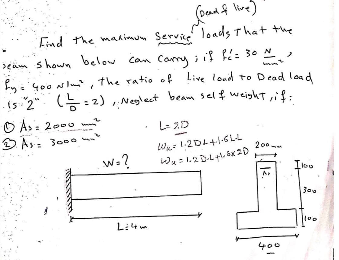 (Dead & live)
Find the maximum Service loads that the
+₂²
seam shown below can carry; if fé= 30 №
by = 400 N/m², the ratio of
Live load to Dead load
is "2" (=—=—=2), Neglect beam self weight, if:
Ⓒ As = 2000 min?
2. As = 3000 mn?
W=?
L=4m
L=2D
Wa
W₂= 1·2D4+1-GL-L
W₁ = 1.2 D-L+1.6x2D
200mm
12.
400
I loo
300
100