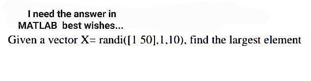 I need the answer in
MATLAB best wishes...
Given a vector X= randi([1 50],1,10), find the largest element