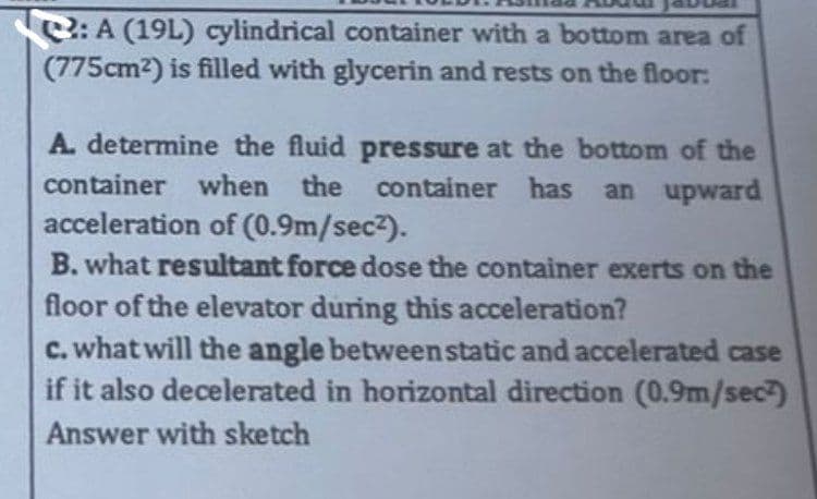 :A (19L) cylindrical container with a bottom area of
(775cm²) is filled with glycerin and rests on the floor:
A. determine the fluid
container when the
acceleration of (0.9m/sec²).
B. what resultant force dose the container exerts on the
floor of the elevator during this acceleration?
c. what will the angle between static and accelerated case
if it also decelerated in horizontal direction (0.9m/sec)
Answer with sketch
pressure at the bottom of the
container has an upward
has