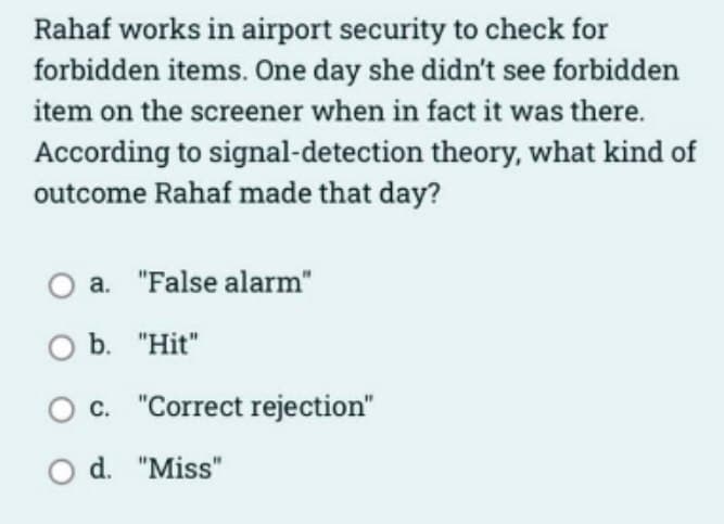 Rahaf works in airport security to check for
forbidden items. One day she didn't see forbidden
item on the screener when in fact it was there.
According to signal-detection theory, what kind of
outcome Rahaf made that day?
a. "False alarm"
O b. "Hit"
c. "Correct rejection"
O d. "Miss"