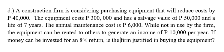 d.) A construction firm is considering purchasing equipment that will reduce costs by
P 40,000. The equipment costs P 300, 000 and has a salvage value of P 50,000 and a
life of 7 years. The annual maintenance cost is P 6,000. While not in use by the firm,
the equipment can be rented to others to generate an income of P 10,000 per year. If
money can be invested for an 8% return, is the firm justified in buying the equipment?
