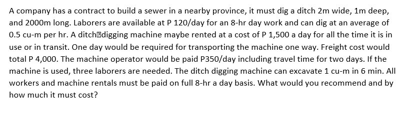 A company has a contract to build a sewer in a nearby province, it must dig a ditch 2m wide, 1m deep,
and 2000m long. Laborers are available at P 120/day for an 8-hr day work and can dig at an average of
0.5 cu-m per hr. A ditchadigging machine maybe rented at a cost of P 1,500 a day for all the time it is in
use or in transit. One day would be required for transporting the machine one way. Freight cost would
total P 4,000. The machine operator would be paid P350/day including travel time for two days. If the
machine is used, three laborers are needed. The ditch digging machine can excavate 1 cu-m in 6 min. All
workers and machine rentals must be paid on full 8-hr a day basis. What would you recommend and by
how much it must cost?
