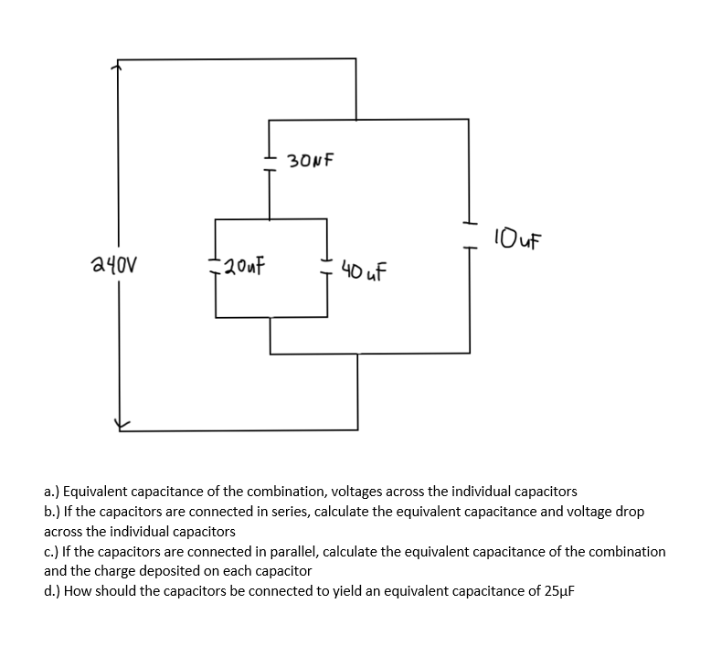30NF
1OUF
a40V
20uF
40 uf
a.) Equivalent capacitance of the combination, voltages across the individual capacitors
b.) If the capacitors are connected in series, calculate the equivalent capacitance and voltage drop
across the individual capacitors
c.) If the capacitors are connected in parallel, calculate the equivalent capacitance of the combination
and the charge deposited on each capacitor
d.) How should the capacitors be connected to yield an equivalent capacitance of 25µF
