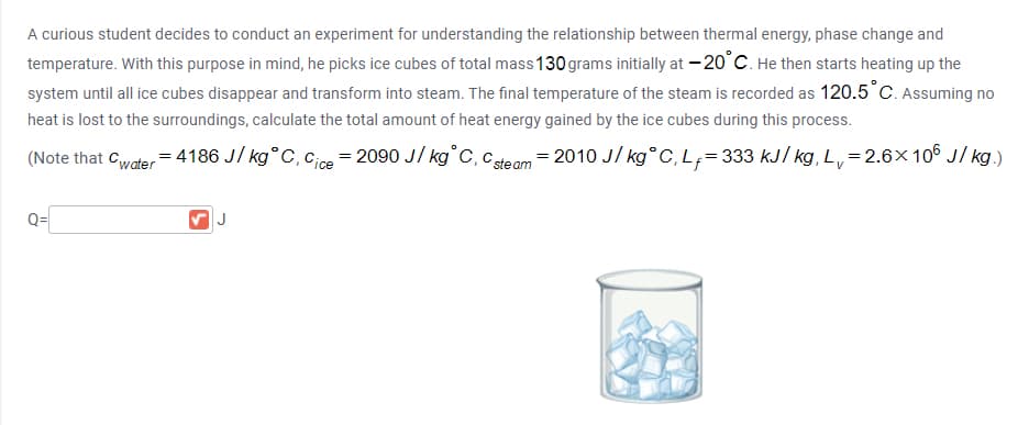 A curious student decides to conduct an experiment for understanding the relationship between thermal energy, phase change and
temperature. With this purpose in mind, he picks ice cubes of total mass 130 grams initially at – 20°C. He then starts heating up the
system until all ice cubes disappear and transform into steam. The final temperature of the steam is recorded as 120.5°C. Assuming no
heat is lost to the surroundings, calculate the total amount of heat energy gained by the ice cubes during this process.
(Note that Cwater= 4186 J/ kg°C, cice = 2090 J/ kg°C, cte am = 2010 J/ kg° C, L;= 333 kJ/ kg, L,=2.6×10° J/ kg.)
Q=
J
