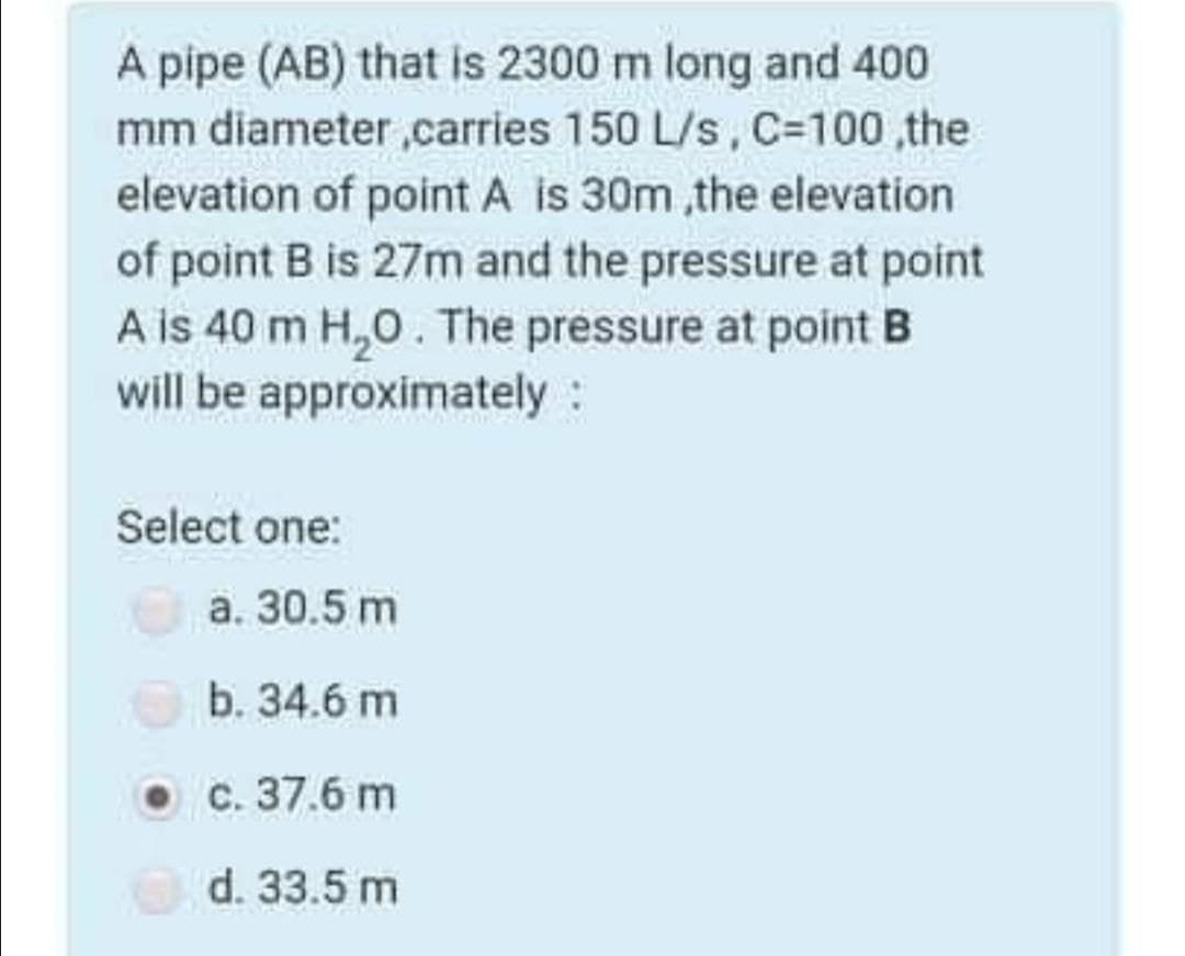 A pipe (AB) that is 2300 m long and 400
mm diameter ,carries 150 L/s, C=100 ,the
elevation of point A is 30m ,the elevation
of point B is 27m and the pressure at point
A is 40 m H,0. The pressure at point B
will be approximately:
Select one:
а. 30.5 m
b. 34.6 m
ос. 37.6 m
d. 33.5 m
