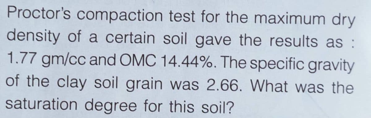 Proctor's compaction test for the maximum dry
density of a certain soil gave the results as :
1.77 gm/cc and OMC 14.44%. The specific gravity
of the clay soil grain was 2.66. What was the
saturation degree for this soil?
