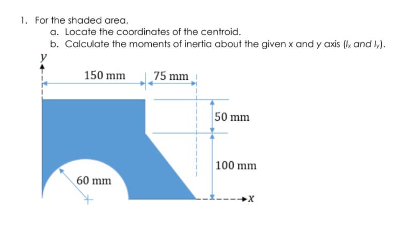 1. For the shaded area,
a. Locate the coordinates of the centroid.
b. Calculate the moments of inertia about the given x and y axis (Ik and ly).
y
150 mm
75 mm
50 mm
100 mm
60 mm
-→X
