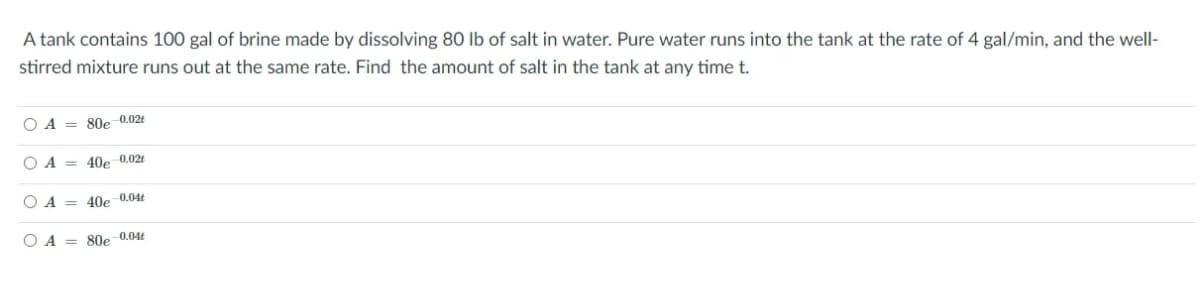 A tank contains 100 gal of brine made by dissolving 80 lb of salt in water. Pure water runs into the tank at the rate of 4 gal/min, and the well-
stirred mixture runs out at the same rate. Find the amount of salt in the tank at any time t.
O A = 80e 0.02t
O A = 40e 0.02t
O A = 40e 0.04t
O A = 80e 0.04t
