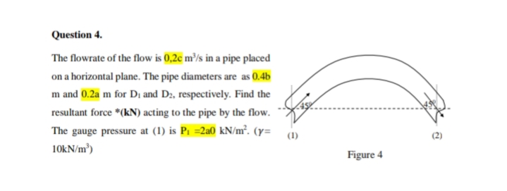 Question 4.
The flowrate of the flow is 0,2c m³/s in a pipe placed
on a horizontal plane. The pipe diameters are as 0.4b
m and 0.2a m for Dị and D2, respectively. Find the
resultant force *(kN) acting to the pipe by the flow.
The gauge pressure at (1) is P1 =2a0 kN/m². (y= 1)
(2)
10kN/m³)
Figure 4
