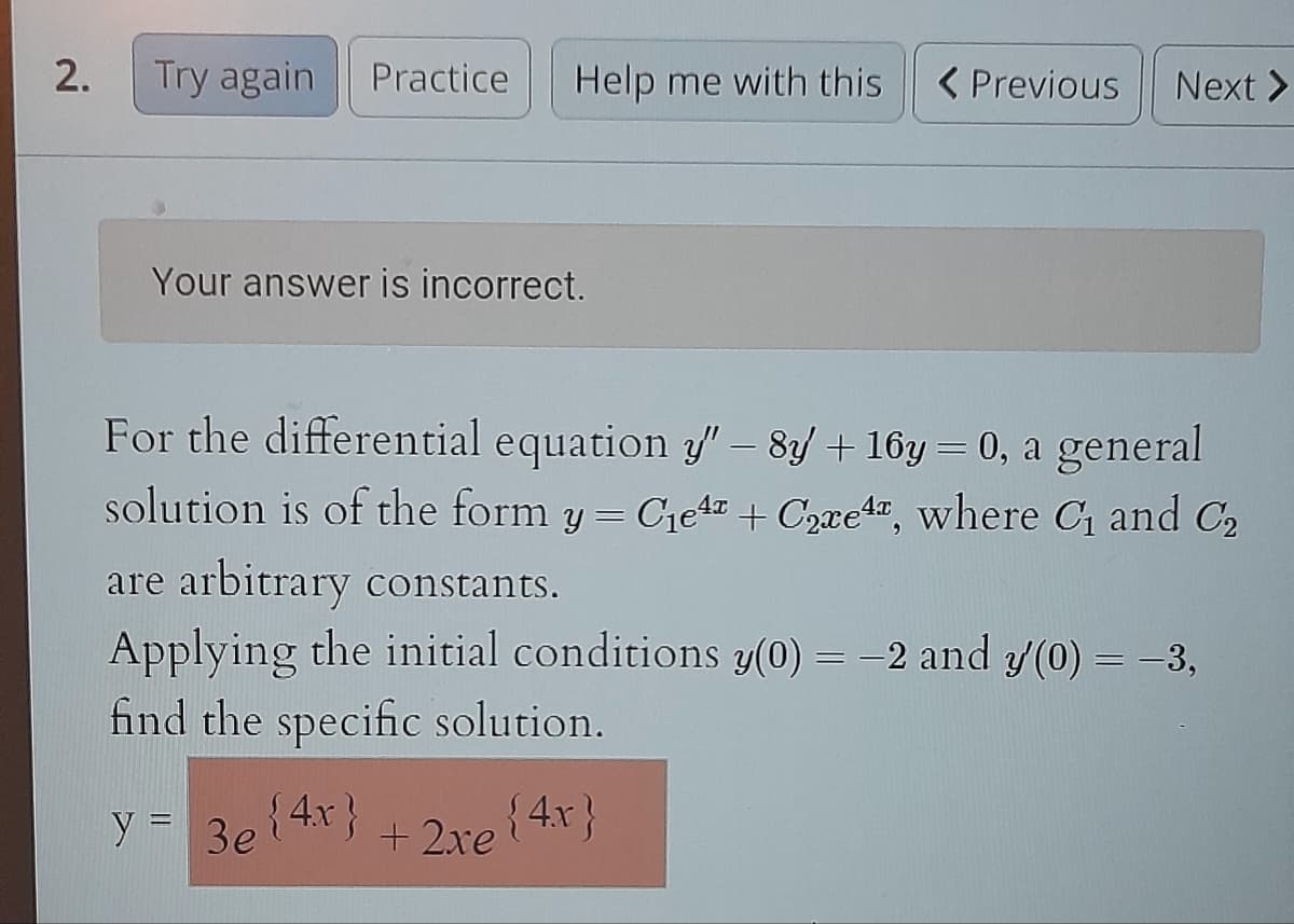 2.
Try again Practice
Help me with this
Your answer is incorrect.
y = 3e {4x} + 2xe
< Previous
For the differential equation y" – 8y + 16y = 0, a general
solution is of the form y = C₁e4z + Care4, where C₁ and C₂
are arbitrary constants.
Applying the initial conditions y(0) = -2 and y(0) = −3,
find the specific solution.
+ 2xe {4x}
Next >