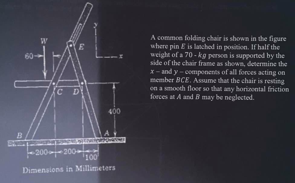 B
60-
E
C D
200-200
400
¹100¹
Dimensions in Millimeters
A common folding chair is shown in the figure
where pin E is latched in position. If half the
weight of a 70 - kg person is supported by the
side of the chair frame as shown, determine the
x - and y-components of all forces acting on
member BCE. Assume that the chair is resting
on a smooth floor so that any horizontal friction
forces at A and B may be neglected.