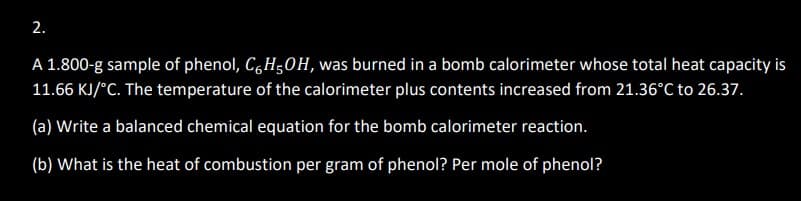 2.
A 1.800-g sample of phenol, C6H5OH, was burned in a bomb calorimeter whose total heat capacity is
11.66 KJ/°C. The temperature of the calorimeter plus contents increased from 21.36°C to 26.37.
(a) Write a balanced chemical equation for the bomb calorimeter reaction.
(b) What is the heat of combustion per gram of phenol? Per mole of phenol?