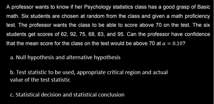 A professor wants to know if her Psychology statistics class has a good grasp of Basic
math. Six students are chosen at random from the class and given a math proficiency
test. The professor wants the class to be able to score above 70 on the test. The six
students get scores of 62, 92, 75, 68, 83, and 95. Can the professor have confidence
that the mean score for the class on the test would be above 70 at a = 0.10?
a. Null hypothesis and alternative hypothesis
b. Test statistic to be used, appropriate critical region and actual
value of the test statistic
c. Statistical decision and statistical conclusion