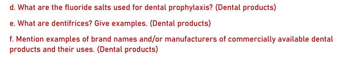 d. What are the fluoride salts used for dental prophylaxis? (Dental products)
e. What are dentifrices? Give examples. (Dental products)
f. Mention examples of brand names and/or manufacturers of commercially available dental
products and their uses. (Dental products)