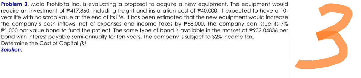 Problem 3. Mala Prohibita Inc. is evaluating a proposal to acquire a new equipment. The equipment would
require an investment of P417,860, including freight and installation cost of P40,000. It expected to have a 10-
year life with no scrap value at the end of its life. It has been estimated that the new equipment would increase
the company's cash inflows, net of expenses and income taxes by P68,000. The company can issue its 7%
P1,000 par value bond to fund the project. The same type of bond is available in the market at P932.04836 per
bond with interest payable semi-annually for ten years. The company is subject to 32% income tax.
Determine the Cost of Capital (k)
Solution:
3
