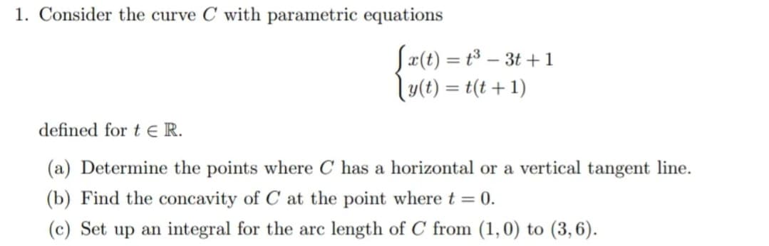 1. Consider the curve C with parametric equations
Sæ(t) = t³ – 3t +1
\y(t) = t(t + 1)
defined for t E R.
(a) Determine the points where C has a horizontal or a vertical tangent line.
(b) Find the concavity of C at the point where t = 0.
(c) Set up an integral for the arc length of C from (1,0) to (3,6).
