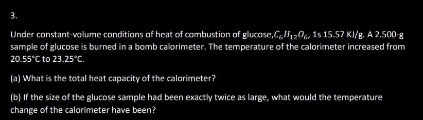 3.
Under constant-volume conditions of heat of combustion of glucose,C6H₁2O6, 1s 15.57 KJ/g. A 2.500-g
sample of glucose is burned in a bomb calorimeter. The temperature of the calorimeter increased from
20.55°C to 23.25°C.
(a) What is the total heat capacity of the calorimeter?
(b) If the size of the glucose sample had been exactly twice as large, what would the temperature
change of the calorimeter have been?