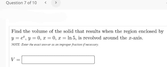 Question 7 of 10
Find the volume of the solid that results when the region enclosed by
y = e", y = 0, x = 0, x = ln 5, is revolved around the r-axis.
NOTE: Enter the exact answer as an improper fraction f necessary.
V :
%3D
