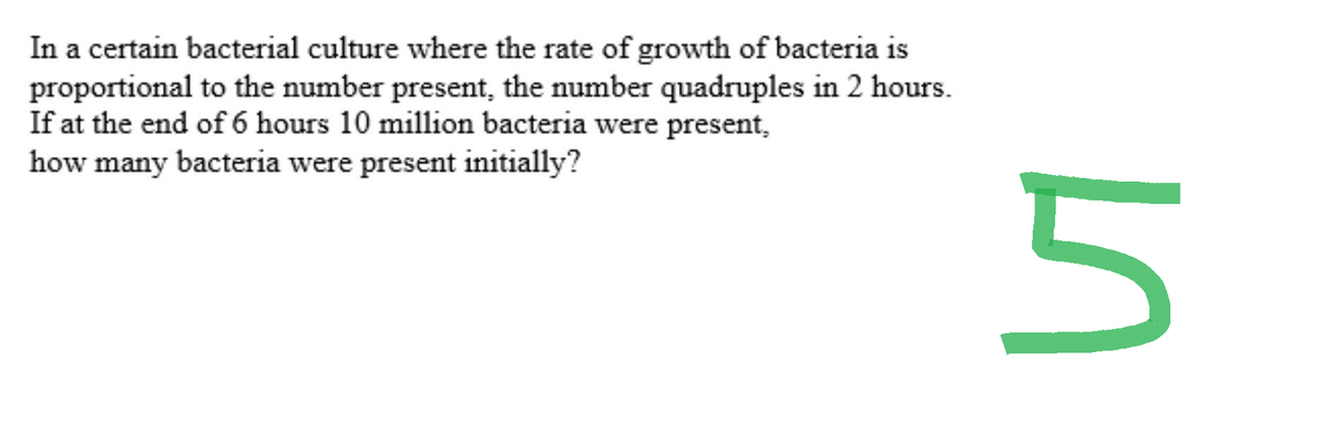 In a certain bacterial culture where the rate of growth of bacteria is
proportional to the number present, the number quadruples in 2 hours.
If at the end of 6 hours 10 million bacteria were present,
how many bacteria were present initially?
in