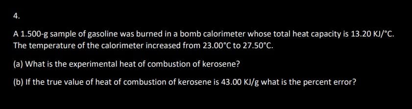 4.
A 1.500-g sample of gasoline was burned in a bomb calorimeter whose total heat capacity is 13.20 KJ/°C.
The temperature of the calorimeter increased from 23.00°C to 27.50°C.
(a) What is the experimental heat of combustion of kerosene?
(b) If the true value of heat of combustion of kerosene is 43.00 KJ/g what is the percent error?
