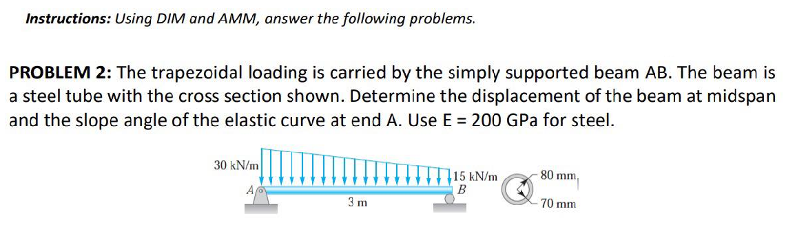 Instructions: Using DIM and AMM, answer the following problems.
PROBLEM 2: The trapezoidal loading is carried by the simply supported beam AB. The beam is
a steel tube with the cross section shown. Determine the displacement of the beam at midspan
and the slope angle of the elastic curve at end A. Use E = 200 GPa for steel.
30 kN/m
3 m
15 kN/m
B
80 mm,
70 mm