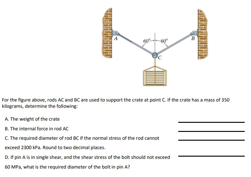 A
A. The weight of the crate
B. The internal force in rod AC
60°
-60°
C
For the figure above, rods AC and BC are used to support the crate at point C. If the crate has a mass of 350
kilograms, determine the following:
B
C. The required diameter of rod BC if the normal stress of the rod cannot
exceed 2300 kPa. Round to two decimal places.
D. If pin A is in single shear, and the shear stress of the bolt should not exceed
60 MPa, what is the required diameter of the bolt in pin A?