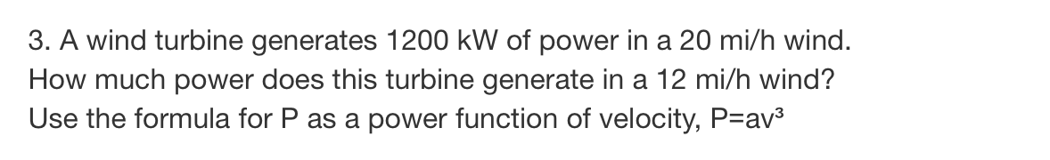 3. A wind turbine generates 1200 kW of power in a 20 mi/h wind.
How much power does this turbine generate in a 12 mi/h wind?
Use the formula for P as a power function of velocity, P=av³