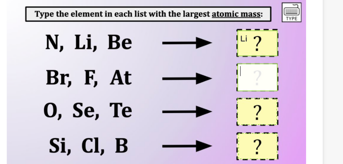 Type the element in each list with the largest atomic mass:
N, Li, Be
Br, F, At
0, Se, Te
Si, Cl, B
↑ ↑
?
2
?
?
TYPE