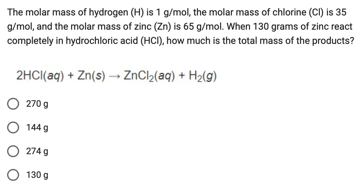 The molar mass of hydrogen (H) is 1 g/mol, the molar mass of chlorine (CI) is 35
g/mol, and the molar mass of zinc (Zn) is 65 g/mol. When 130 grams of zinc react
completely in hydrochloric acid (HCI), how much is the total mass of the products?
2HCl(aq) + Zn(s) → ZnCl2(aq) + H2(g)
○ 270 g
○ 144 g
274 g
130 g