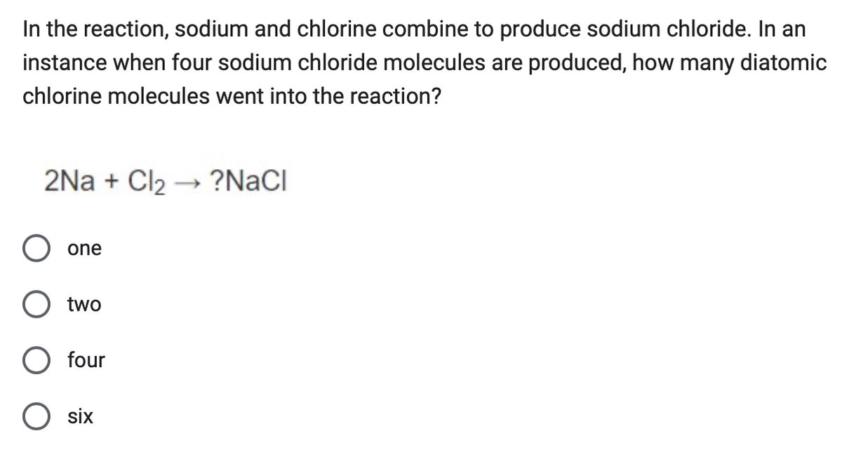 In the reaction, sodium and chlorine combine to produce sodium chloride. In an
instance when four sodium chloride molecules are produced, how many diatomic
chlorine molecules went into the reaction?
2NaCl2 ?NaCl
->
one
two
four
six