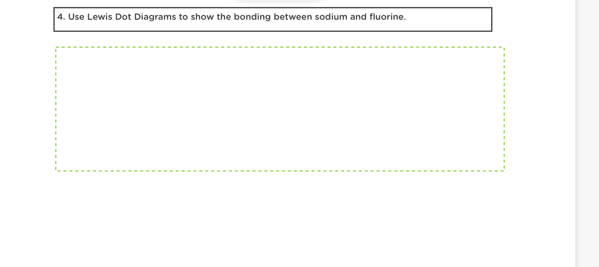 I
I
I
I
I
I
I
I
I
I
I
4. Use Lewis Dot Diagrams to show the bonding between sodium and fluorine.
I
I
I
I
I
I
I
I
I
I
I
I
I
I
I
